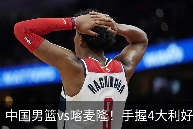 中国男篮vs喀麦隆！手握4大利好，但存一大隐患，对方有位NBA中锋