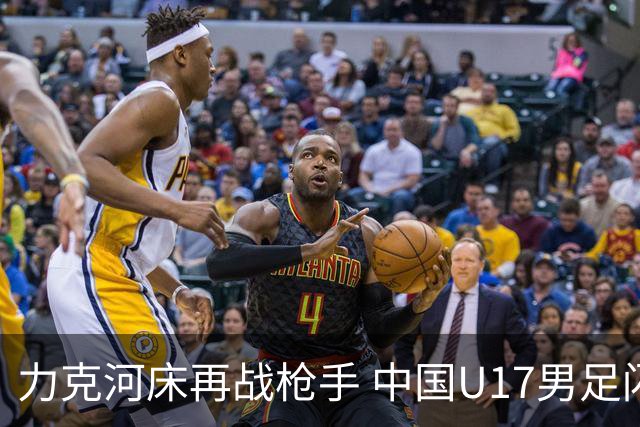 力克河床再战枪手 中国U17男足闪耀上海 国足剑指世界杯