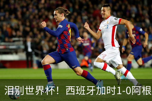 泪别世界杯！西班牙加时1-0阿根廷，一代传奇梅西或就此谢幕
