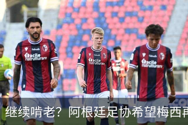 继续啃老？阿根廷足协希望梅西再踢2年：梅西正考虑最终决定！