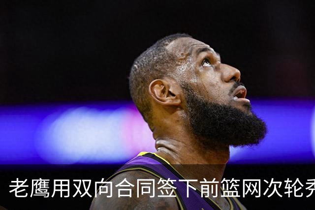 老鹰用双向合同签下前篮网次轮秀，新赛季困难是他最后的机会了？