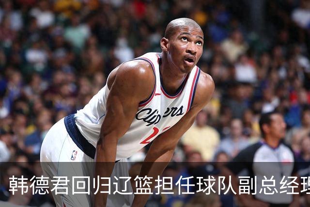 韩德君回归辽篮担任球队副总经理 同时兼任领队