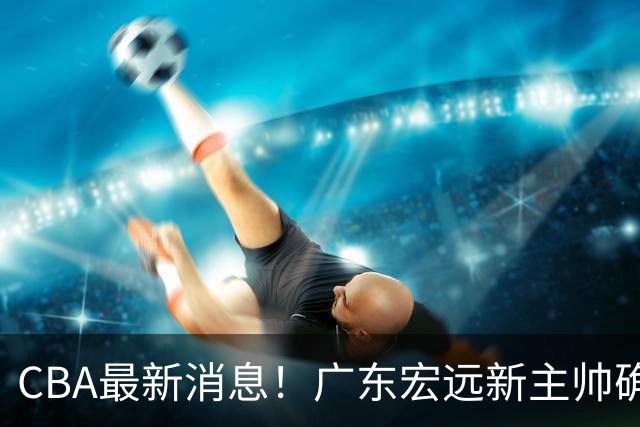 CBA最新消息！广东宏远新主帅确定，超级外援加盟浙江男篮