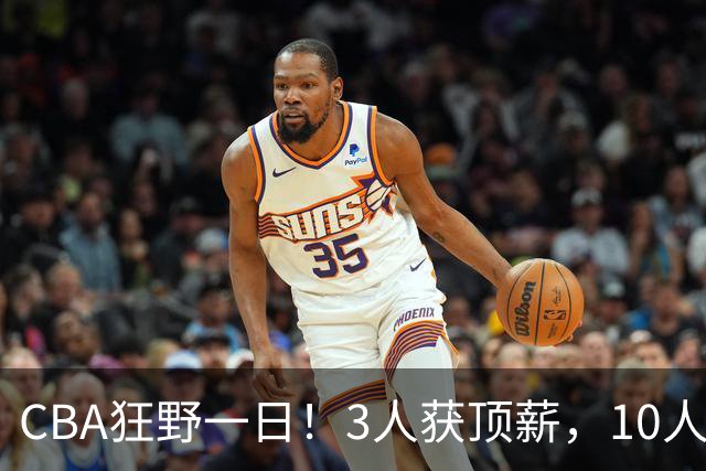 CBA狂野一日！3人获顶薪，10人正式签约，胡明轩徐杰传交易流言